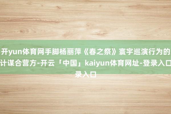 开yun体育网手脚杨丽萍《春之祭》寰宇巡演行为的计谋合营方-开云「中国」kaiyun体育网址-登录入口