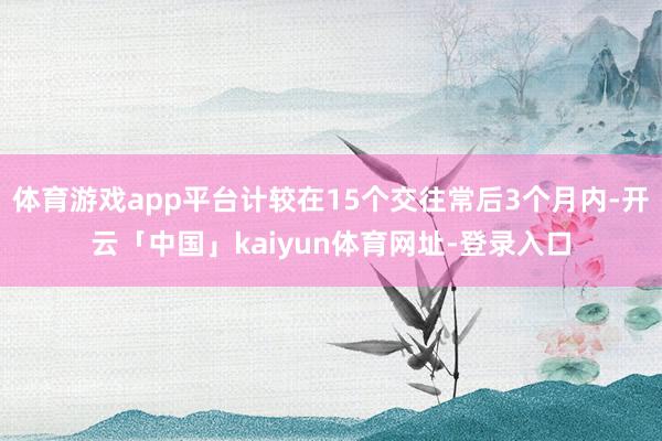 体育游戏app平台计较在15个交往常后3个月内-开云「中国」kaiyun体育网址-登录入口