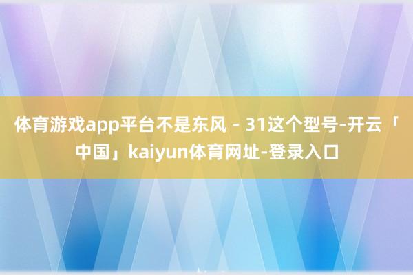 体育游戏app平台不是东风 - 31这个型号-开云「中国」kaiyun体育网址-登录入口