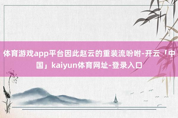 体育游戏app平台因此赵云的重装流吩咐-开云「中国」kaiyun体育网址-登录入口