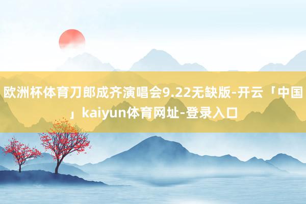 欧洲杯体育刀郎成齐演唱会9.22无缺版-开云「中国」kaiyun体育网址-登录入口