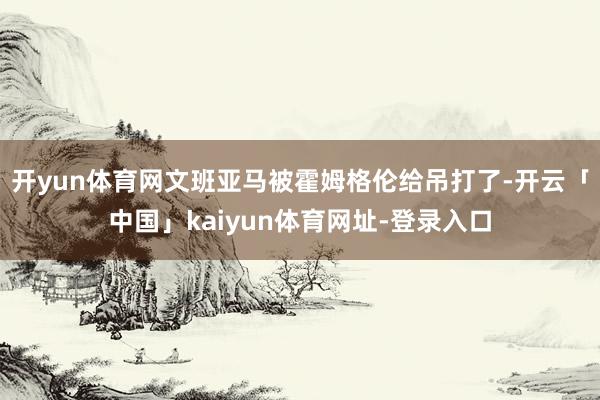 开yun体育网文班亚马被霍姆格伦给吊打了-开云「中国」kaiyun体育网址-登录入口