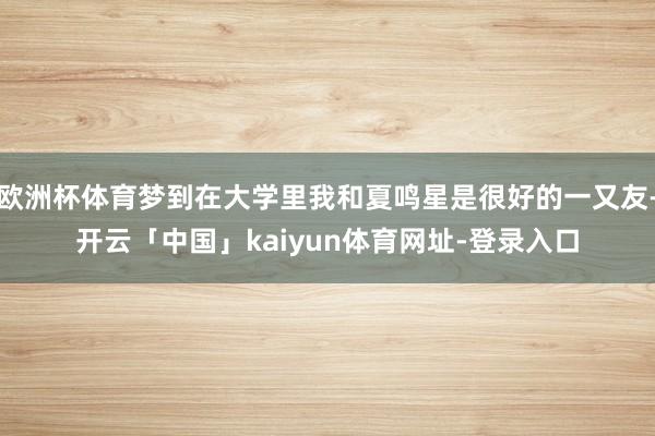 欧洲杯体育梦到在大学里我和夏鸣星是很好的一又友-开云「中国」kaiyun体育网址-登录入口