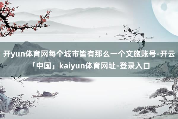 开yun体育网每个城市皆有那么一个文旅账号-开云「中国」kaiyun体育网址-登录入口