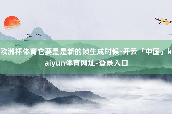 欧洲杯体育它要是是新的帧生成时候-开云「中国」kaiyun体育网址-登录入口