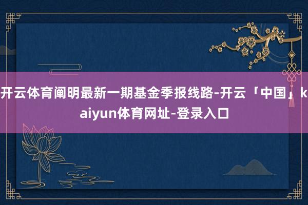 开云体育阐明最新一期基金季报线路-开云「中国」kaiyun体育网址-登录入口