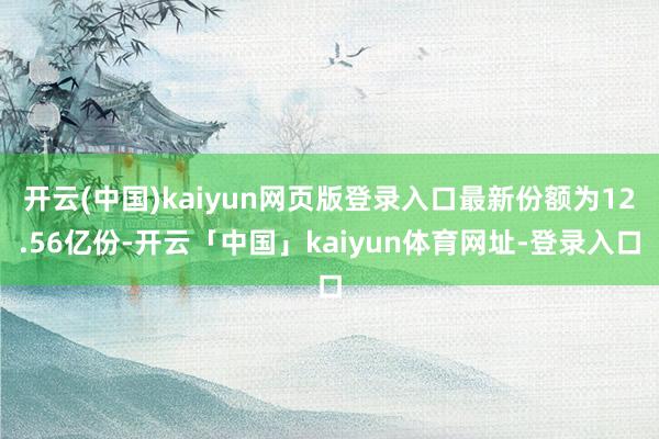 开云(中国)kaiyun网页版登录入口最新份额为12.56亿份-开云「中国」kaiyun体育网址-登录入口