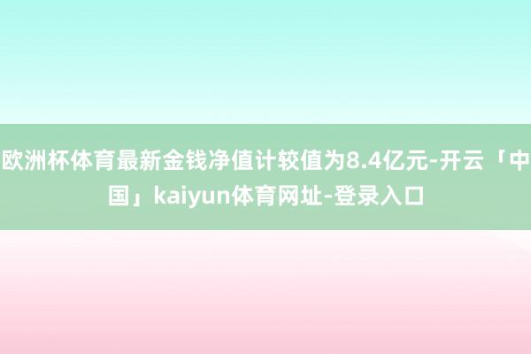 欧洲杯体育最新金钱净值计较值为8.4亿元-开云「中国」kaiyun体育网址-登录入口