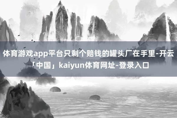 体育游戏app平台只剩个赔钱的罐头厂在手里-开云「中国」kaiyun体育网址-登录入口