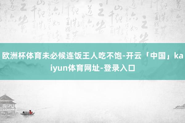 欧洲杯体育未必候连饭王人吃不饱-开云「中国」kaiyun体育网址-登录入口