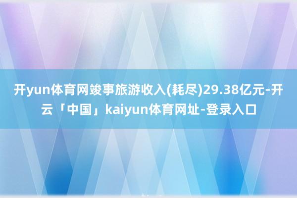 开yun体育网竣事旅游收入(耗尽)29.38亿元-开云「中国」kaiyun体育网址-登录入口