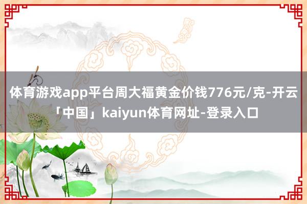 体育游戏app平台周大福黄金价钱776元/克-开云「中国」kaiyun体育网址-登录入口