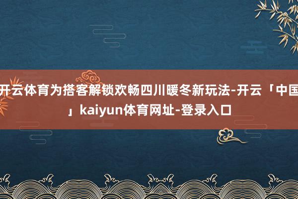 开云体育为搭客解锁欢畅四川暖冬新玩法-开云「中国」kaiyun体育网址-登录入口