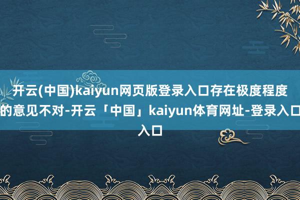 开云(中国)kaiyun网页版登录入口存在极度程度的意见不对-开云「中国」kaiyun体育网址-登录入口