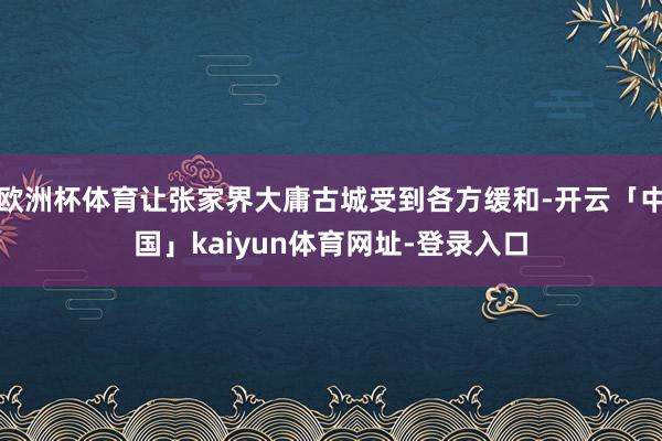 欧洲杯体育让张家界大庸古城受到各方缓和-开云「中国」kaiyun体育网址-登录入口