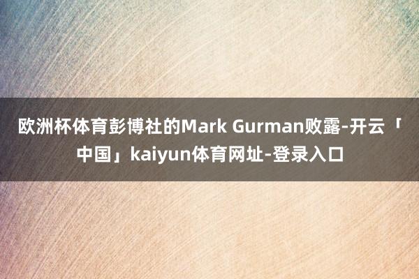 欧洲杯体育　　彭博社的Mark Gurman败露-开云「中国」kaiyun体育网址-登录入口