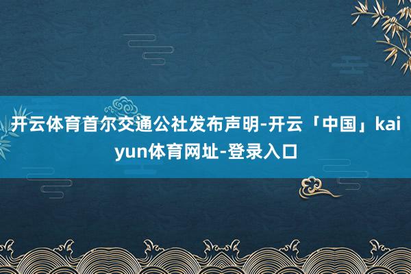开云体育首尔交通公社发布声明-开云「中国」kaiyun体育网址-登录入口