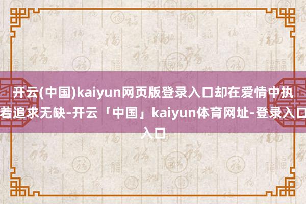 开云(中国)kaiyun网页版登录入口却在爱情中执着追求无缺-开云「中国」kaiyun体育网址-登录入口