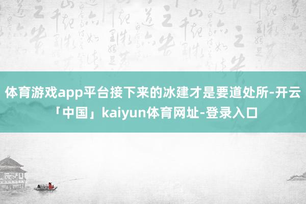 体育游戏app平台接下来的冰建才是要道处所-开云「中国」kaiyun体育网址-登录入口