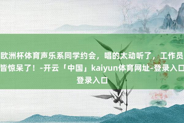 欧洲杯体育声乐系同学约会，唱的太动听了，工作员皆惊呆了！-开云「中国」kaiyun体育网址-登录入口