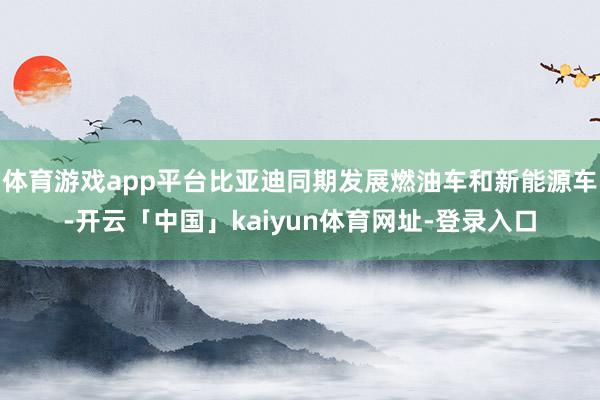 体育游戏app平台比亚迪同期发展燃油车和新能源车-开云「中国」kaiyun体育网址-登录入口