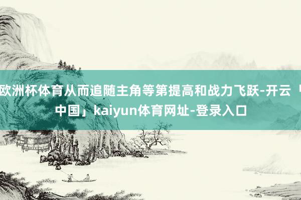 欧洲杯体育从而追随主角等第提高和战力飞跃-开云「中国」kaiyun体育网址-登录入口