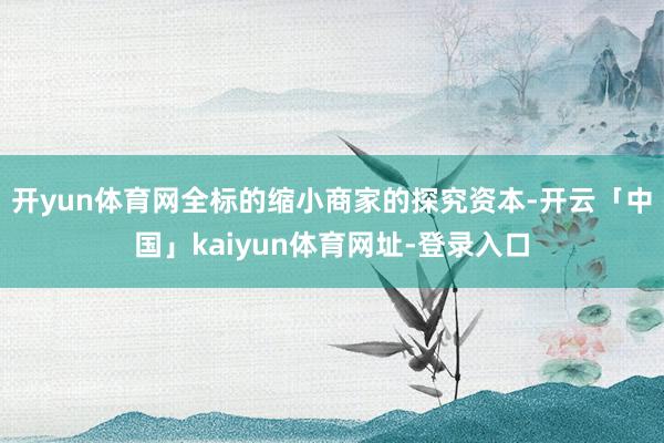 开yun体育网全标的缩小商家的探究资本-开云「中国」kaiyun体育网址-登录入口