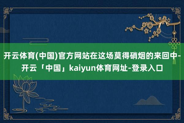 开云体育(中国)官方网站在这场莫得硝烟的来回中-开云「中国」kaiyun体育网址-登录入口