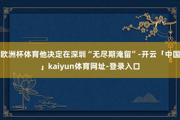 欧洲杯体育他决定在深圳“无尽期淹留”-开云「中国」kaiyun体育网址-登录入口