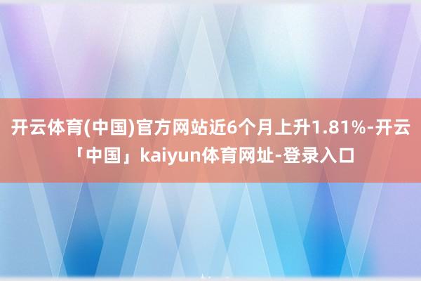 开云体育(中国)官方网站近6个月上升1.81%-开云「中国」kaiyun体育网址-登录入口