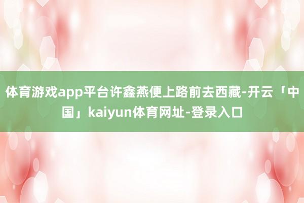 体育游戏app平台许鑫燕便上路前去西藏-开云「中国」kaiyun体育网址-登录入口