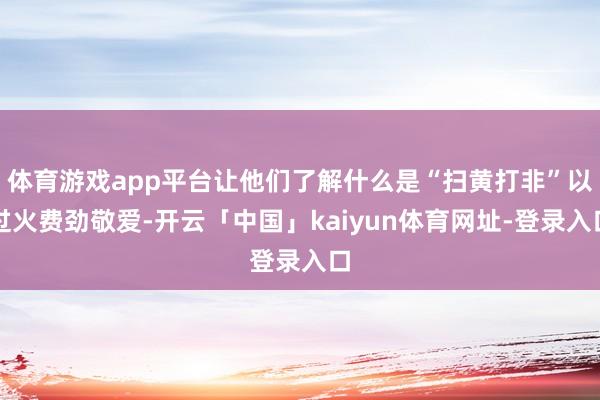 体育游戏app平台让他们了解什么是“扫黄打非”以过火费劲敬爱-开云「中国」kaiyun体育网址-登录入口