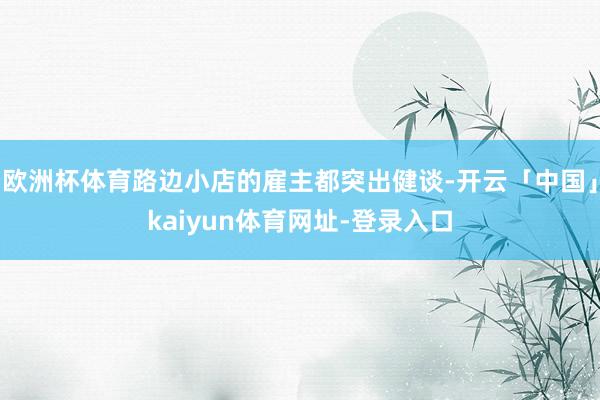 欧洲杯体育路边小店的雇主都突出健谈-开云「中国」kaiyun体育网址-登录入口