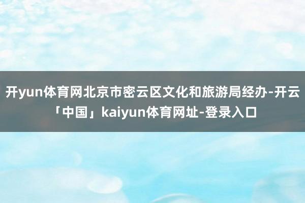 开yun体育网北京市密云区文化和旅游局经办-开云「中国」kaiyun体育网址-登录入口