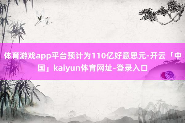 体育游戏app平台预计为110亿好意思元-开云「中国」kaiyun体育网址-登录入口