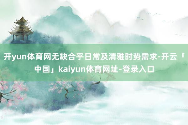 开yun体育网无缺合乎日常及清雅时势需求-开云「中国」kaiyun体育网址-登录入口