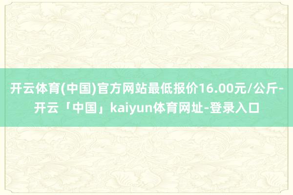 开云体育(中国)官方网站最低报价16.00元/公斤-开云「中国」kaiyun体育网址-登录入口