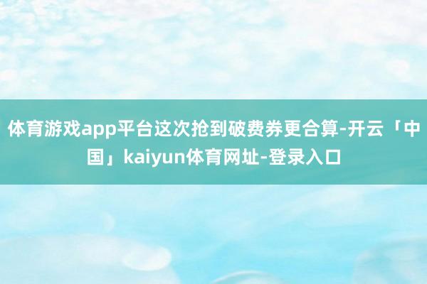 体育游戏app平台这次抢到破费券更合算-开云「中国」kaiyun体育网址-登录入口
