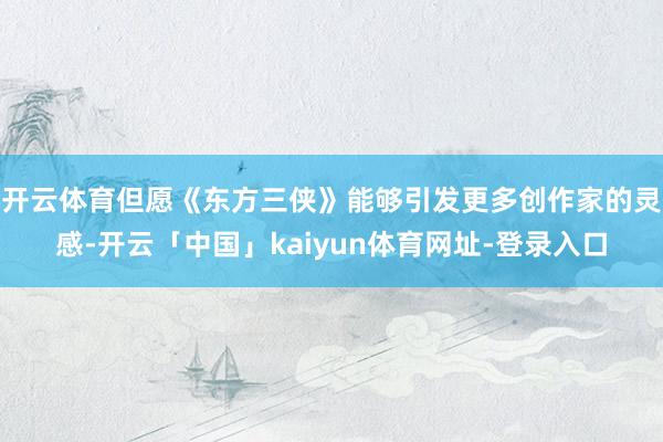 开云体育但愿《东方三侠》能够引发更多创作家的灵感-开云「中国」kaiyun体育网址-登录入口