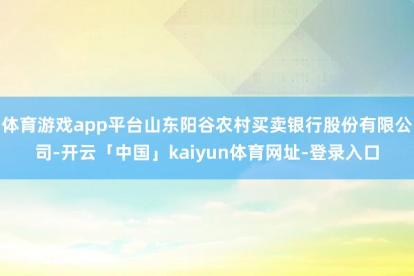 体育游戏app平台山东阳谷农村买卖银行股份有限公司-开云「中国」kaiyun体育网址-登录入口