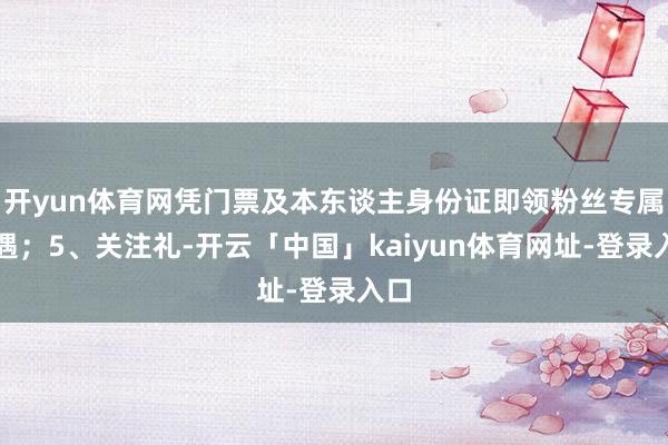 开yun体育网凭门票及本东谈主身份证即领粉丝专属礼遇；5、关注礼-开云「中国」kaiyun体育网址-登录入口
