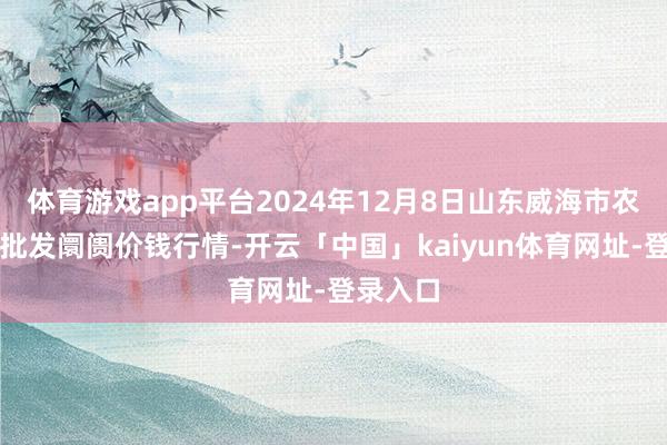 体育游戏app平台2024年12月8日山东威海市农副居品批发阛阓价钱行情-开云「中国」kaiyun体育网址-登录入口