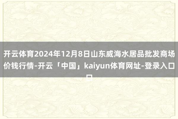 开云体育2024年12月8日山东威海水居品批发商场价钱行情-开云「中国」kaiyun体育网址-登录入口