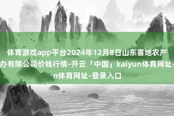 体育游戏app平台2024年12月8日山东喜地农产物阛阓惩办有限公司价钱行情-开云「中国」kaiyun体育网址-登录入口