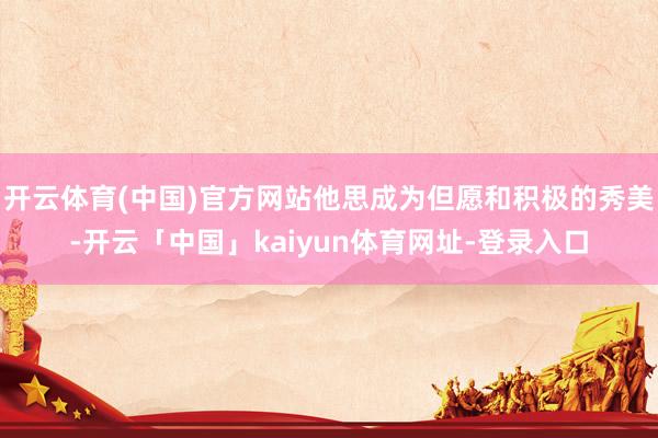 开云体育(中国)官方网站他思成为但愿和积极的秀美-开云「中国」kaiyun体育网址-登录入口