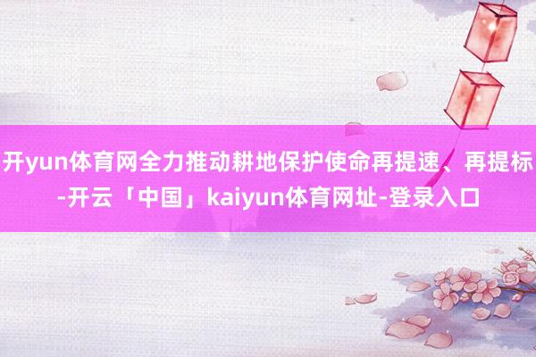 开yun体育网全力推动耕地保护使命再提速、再提标-开云「中国」kaiyun体育网址-登录入口