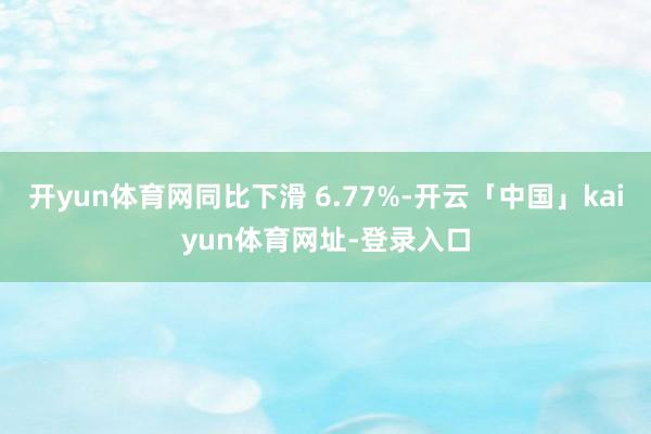 开yun体育网同比下滑 6.77%-开云「中国」kaiyun体育网址-登录入口