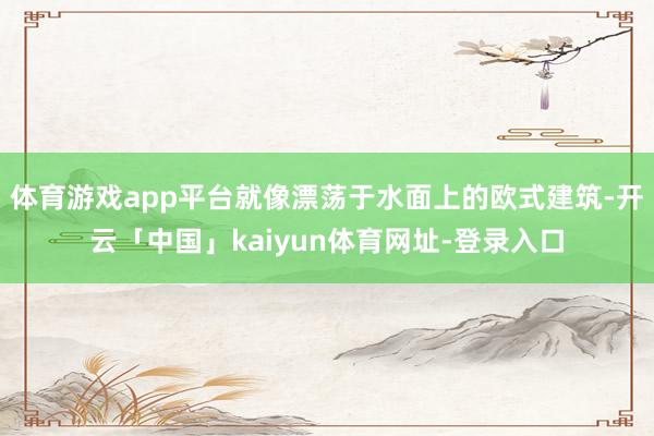 体育游戏app平台就像漂荡于水面上的欧式建筑-开云「中国」kaiyun体育网址-登录入口
