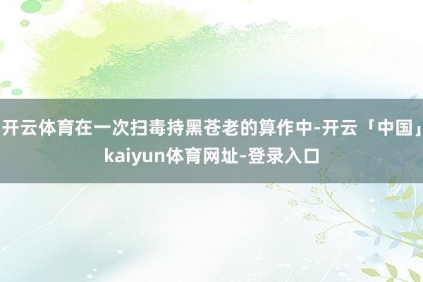 开云体育在一次扫毒持黑苍老的算作中-开云「中国」kaiyun体育网址-登录入口