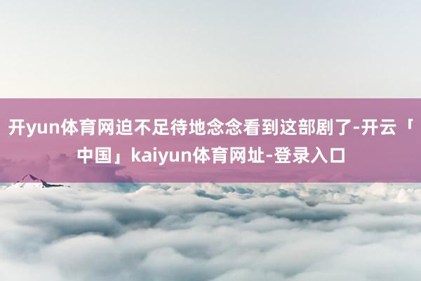 开yun体育网迫不足待地念念看到这部剧了-开云「中国」kaiyun体育网址-登录入口